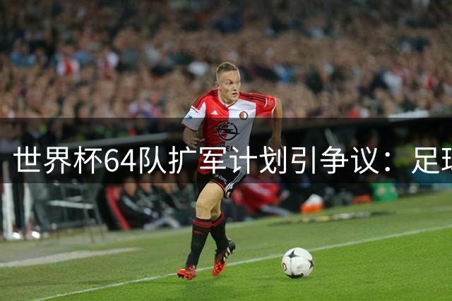 世界杯64队扩军计划引争议：足球盛宴还是商业狂欢？
