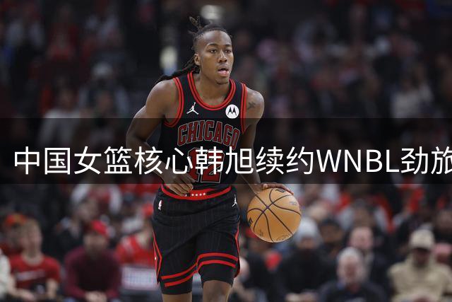 中国女篮核心韩旭续约WNBL劲旅 四队竞价终落吉朗毒液