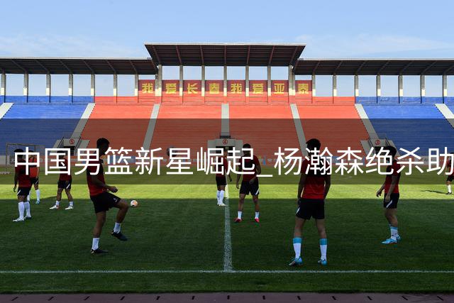中国男篮新星崛起 杨瀚森绝杀助队建功