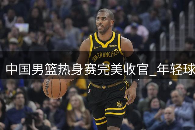中国男篮热身赛完美收官 年轻球员闪耀国际团结杯