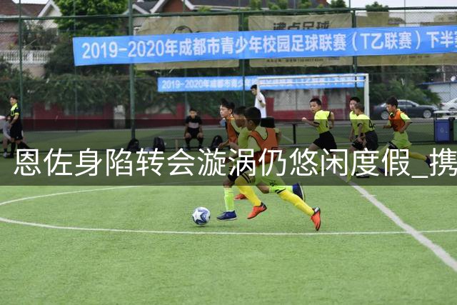 恩佐身陷转会漩涡仍悠闲度假 携家人在伊比萨岛享受游艇时光