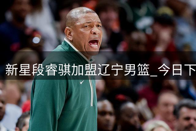 新星段睿骐加盟辽宁男篮 今日下午完成签约手续