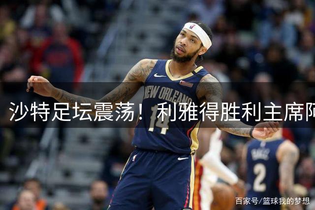 沙特足坛震荡！利雅得胜利主席阿尔-马杰德卸任引发连锁反应