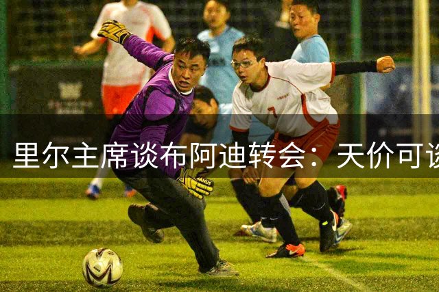 里尔主席谈布阿迪转会：天价可谈但非曼城专属 球员意愿是关键