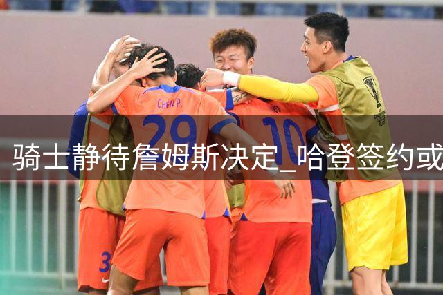 骑士静待詹姆斯决定 哈登签约或成关键变量